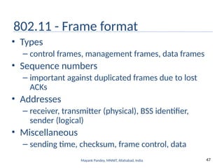 47
Mayank Pandey, MNNIT, Allahabad, India
802.11 - Frame format
• Types
– control frames, management frames, data frames
• Sequence numbers
– important against duplicated frames due to lost
ACKs
• Addresses
– receiver, transmitter (physical), BSS identifier,
sender (logical)
• Miscellaneous
– sending time, checksum, frame control, data
 
