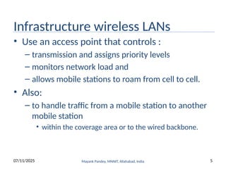 Infrastructure wireless LANs
• Use an access point that controls :
– transmission and assigns priority levels
– monitors network load and
– allows mobile stations to roam from cell to cell.
• Also:
– to handle traffic from a mobile station to another
mobile station
• within the coverage area or to the wired backbone.
Mayank Pandey, MNNIT, Allahabad, India
07/11/2025 5
 