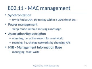 51
Mayank Pandey, MNNIT, Allahabad, India
802.11 - MAC management
• Synchronization
– try to find a LAN, try to stay within a LAN; timer etc.
• Power management
– sleep-mode without missing a message
• Association/Reassociation
– scanning, i.e. active search for a network
– roaming, i.e. change networks by changing APs
• MIB - Management Information Base
– managing, read, write
 