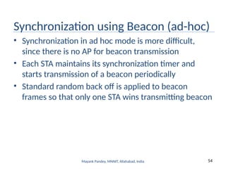 54
Mayank Pandey, MNNIT, Allahabad, India
Synchronization using Beacon (ad-hoc)
• Synchronization in ad hoc mode is more difficult,
since there is no AP for beacon transmission
• Each STA maintains its synchronization timer and
starts transmission of a beacon periodically
• Standard random back off is applied to beacon
frames so that only one STA wins transmitting beacon
 
