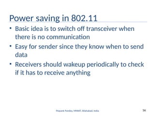 56
Mayank Pandey, MNNIT, Allahabad, India
Power saving in 802.11
• Basic idea is to switch off transceiver when
there is no communication
• Easy for sender since they know when to send
data
• Receivers should wakeup periodically to check
if it has to receive anything
 