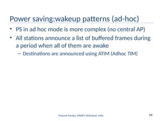 59
Mayank Pandey, MNNIT, Allahabad, India
Power saving:wakeup patterns (ad-hoc)
• PS in ad hoc mode is more complex (no central AP)
• All stations announce a list of buffered frames during
a period when all of them are awake
– Destinations are announced using ATIM (Adhoc TIM)
 