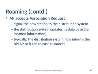 62
Mayank Pandey, MNNIT, Allahabad, India
Roaming (contd.)
• AP accepts Association Request
– signal the new station to the distribution system
– the distribution system updates its data base (i.e.,
location information)
– typically, the distribution system now informs the
old AP so it can release resources
 