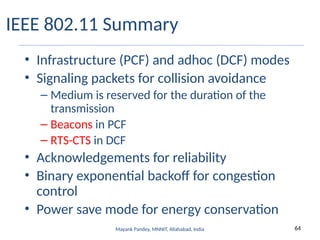64
Mayank Pandey, MNNIT, Allahabad, India
IEEE 802.11 Summary
• Infrastructure (PCF) and adhoc (DCF) modes
• Signaling packets for collision avoidance
– Medium is reserved for the duration of the
transmission
– Beacons in PCF
– RTS-CTS in DCF
• Acknowledgements for reliability
• Binary exponential backoff for congestion
control
• Power save mode for energy conservation
 