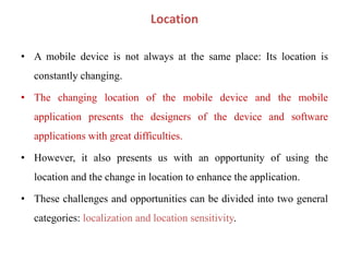 Location
• A mobile device is not always at the same place: Its location is
constantly changing.
• The changing location of the mobile device and the mobile
application presents the designers of the device and software
applications with great difficulties.
• However, it also presents us with an opportunity of using the
location and the change in location to enhance the application.
• These challenges and opportunities can be divided into two general
categories: localization and location sensitivity.
 