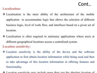 Cont..
Localization:
 Localization is the mere ability of the architecture of the mobile
application to accommodate logic that allows the selection of different
business logic, level of work flow, and interfaces based on a given set of
location.
 Localization is often required in stationary applications where users at
different geographical locations access a centralized system.
Location sensitivity:
 Location sensitivity is the ability of the device and the software
application to first obtain location information while being used and then
to take advantage of this location information in offering features and
functionality.
 