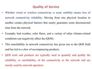 Quality of Service
• Whether wired or wireless connectivity is used, mobility means loss of
network connectivity reliability. Moving from one physical location to
another creates physical barriers that nearly guarantee some disconnected
time from the network.
• Example, bad weather, solar flares, and a variety of other climate-related
conditions can negatively affect the (QOS).
• This unreliability in network connectivity has given rise to the QOS field
and has led to a slew of accompanying products.
• QOS tools and products are typically used to quantify and qualify the
reliability, or unreliability, of the connectivity to the network and are
mostly used by network operators.
 
