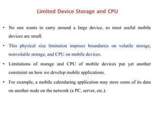 Limited Device Storage and CPU
• No one wants to carry around a large device, so most useful mobile
devices are small.
• This physical size limitation imposes boundaries on volatile storage,
nonvolatile storage, and CPU on mobile devices.
• Limitations of storage and CPU of mobile devices put yet another
constraint on how we develop mobile applications.
• For example, a mobile calendaring application may store some of its data
on another node on the network (a PC, server, etc.).
 