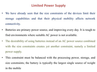 Limited Power Supply
• We have already seen that the size constraints of the devices limit their
storage capabilities and that their physical mobility affects network
connectivity.
• Batteries are primary power source, and improving every day. It is tough to
find environments where suitable AC power is not available.
• The desirability of using batteries instead of an AC power source combined
with the size constraints creates yet another constraint, namely a limited
power supply.
• This constraint must be balanced with the processing power, storage, and
size constraints; the battery is typically the largest single source of weight
in the mobile
 