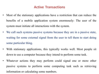 Active Transactions
• Most of the stationary applications have a restriction that can reduce the
benefits of a mobile application system enormously: The user of the
system must initiate all interactions with the system.
• We call such systems passive systems because they are in a passive state,
waiting for some external signal from the user to tell them to start doing
some particular thing.
• With stationary applications, this typically works well. Most people sit
down to use a computer because they intend to perform some task.
• Whatever actions they may perform could signal one or more other
passive systems to perform some computing task such as retrieving
information or calculating some numbers.
 