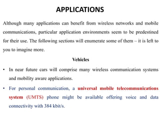 APPLICATIONS
Although many applications can benefit from wireless networks and mobile
communications, particular application environments seem to be predestined
for their use. The following sections will enumerate some of them – it is left to
you to imagine more.
Vehicles
• In near future cars will comprise many wireless communication systems
and mobility aware applications.
• For personal communication, a universal mobile telecommunications
system (UMTS) phone might be available offering voice and data
connectivity with 384 kbit/s.
 