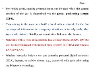 Cont..
• For remote areas, satellite communication can be used, while the current
position of the car is determined via the global positioning system
(GPS).
• Cars driving in the same area build a local ad-hoc network for the fast
exchange of information in emergency situations or to help each other
keep a safe distance. Satellite communication links can also be used.
• Networks with a fixed infrastructure like cellular phones (GSM, UMTS)
will be interconnected with trunked radio systems (TETRA) and wireless
LANs (WLAN).
• Wireless networks inside a car can comprise personal digital assistants
(PDA), laptops, or mobile phones, e.g., connected with each other using
the Bluetooth technology.
 