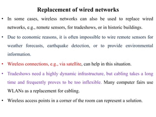 Replacement of wired networks
• In some cases, wireless networks can also be used to replace wired
networks, e.g., remote sensors, for tradeshows, or in historic buildings.
• Due to economic reasons, it is often impossible to wire remote sensors for
weather forecasts, earthquake detection, or to provide environmental
information.
• Wireless connections, e.g., via satellite, can help in this situation.
• Tradeshows need a highly dynamic infrastructure, but cabling takes a long
time and frequently proves to be too inflexible. Many computer fairs use
WLANs as a replacement for cabling.
• Wireless access points in a corner of the room can represent a solution.
 