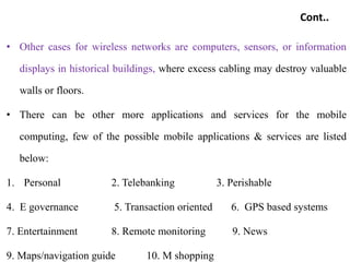 Cont..
• Other cases for wireless networks are computers, sensors, or information
displays in historical buildings, where excess cabling may destroy valuable
walls or floors.
• There can be other more applications and services for the mobile
computing, few of the possible mobile applications & services are listed
below:
1. Personal 2. Telebanking 3. Perishable
4. E governance 5. Transaction oriented 6. GPS based systems
7. Entertainment 8. Remote monitoring 9. News
9. Maps/navigation guide 10. M shopping
 