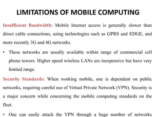 LIMITATIONS OF MOBILE COMPUTING
Insufficient Bandwidth: Mobile Internet access is generally slower than
direct cable connections, using technologies such as GPRS and EDGE, and
more recently 3G and 4G networks.
• These networks are usually available within range of commercial cell
phone towers. Higher speed wireless LANs are inexpensive but have very
limited range.
Security Standards: When working mobile, one is dependent on public
networks, requiring careful use of Virtual Private Network (VPN). Security is
a major concern while concerning the mobile computing standards on the
fleet.
• One can easily attack the VPN through a huge number of networks
 