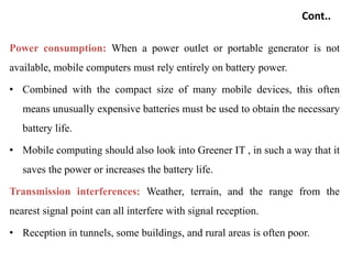 Cont..
Power consumption: When a power outlet or portable generator is not
available, mobile computers must rely entirely on battery power.
• Combined with the compact size of many mobile devices, this often
means unusually expensive batteries must be used to obtain the necessary
battery life.
• Mobile computing should also look into Greener IT , in such a way that it
saves the power or increases the battery life.
Transmission interferences: Weather, terrain, and the range from the
nearest signal point can all interfere with signal reception.
• Reception in tunnels, some buildings, and rural areas is often poor.
 