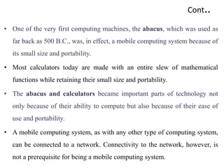Cont..
• One of the very first computing machines, the abacus, which was used as
far back as 500 B.C., was, in effect, a mobile computing system because of
its small size and portability.
• Most calculators today are made with an entire slew of mathematical
functions while retaining their small size and portability.
• The abacus and calculators became important parts of technology not
only because of their ability to compute but also because of their ease of
use and portability.
• A mobile computing system, as with any other type of computing system,
can be connected to a network. Connectivity to the network, however, is
not a prerequisite for being a mobile computing system.
 