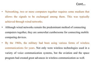 Cont..
• Networking, two or more computers together requires some medium that
allows the signals to be exchanged among them. This was typically
achieved through wired networks.
• Although wired networks remain the predominant method of connecting
computers together, they are somewhat cumbersome for connecting mobile
computing devices.
• By the 1960s, the military had been using various forms of wireless
communications for years. Not only were wireless technologies used in a
variety of voice communication systems, but the aviation and the space
program had created great advances in wireless communication as well.
 