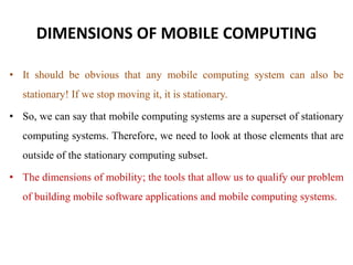 DIMENSIONS OF MOBILE COMPUTING
• It should be obvious that any mobile computing system can also be
stationary! If we stop moving it, it is stationary.
• So, we can say that mobile computing systems are a superset of stationary
computing systems. Therefore, we need to look at those elements that are
outside of the stationary computing subset.
• The dimensions of mobility; the tools that allow us to qualify our problem
of building mobile software applications and mobile computing systems.
 