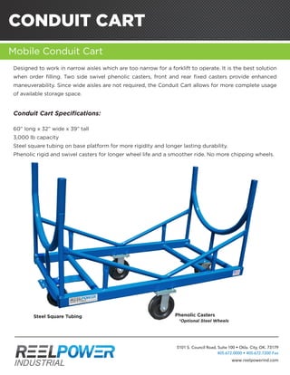 CONDUIT CART
Mobile Conduit Cart
ACOMPLETESOLUTIONFORYOURPARALLELINGANDCABLEDISPENSINGNEEDS.
Designed to work in narrow aisles which are too narrow for a forklift to operate. It is the best solution
when order filling. Two side swivel phenolic casters, front and rear fixed casters provide enhanced
maneuverability. Since wide aisles are not required, the Conduit Cart allows for more complete usage
of available storage space.
Conduit Cart Specifications:
60” long x 32” wide x 39” tall
3,000 lb capacity
Steel square tubing on base platform for more rigidity and longer lasting durability.
Phenolic rigid and swivel casters for longer wheel life and a smoother ride. No more chipping wheels.
Phenolic Casters
*Optional Steel Wheels
Steel Square Tubing
5101 S. Council Road, Suite 100 • Okla. City, OK. 73179
405.672.0000 • 405.672.7200 Fax
www.reelpowerind.com
 