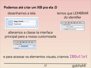 Podemos até criar um XIB pra ela :D
  desenhamos a tela                  temos que LEMBRAR
                                         do identiﬁer



  alteramos a classe ta interface
principal para a nossa customizada




e para acessar os elementos visuais, criamos IBOutlet

                          17                 @dchohﬁ
 