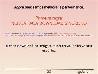 Agora precisamos melhorar a performance.

              Primeira regra:
     NUNCA FAÇA DOWNLOAD SÍNCRONO
NSURL *avatarURL = [NSURL URLWithString:user[@"profile_image_url"]];
self.avatar.image = [UIImage imageWithData:[NSData dataWithContentsOfURL:avatarURL]];




a cada download da imagem, tudo trava, inclusive seu
                     usuário..




                                        20                           @dchohﬁ
 