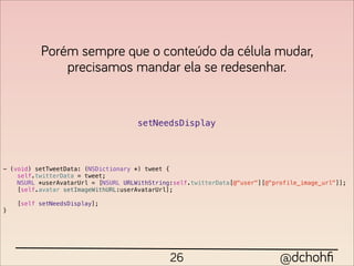 Porém sempre que o conteúdo da célula mudar,
              precisamos mandar ela se redesenhar.


                                      setNeedsDisplay




- (void) setTweetData: (NSDictionary *) tweet {
    self.twitterData = tweet;
    NSURL *userAvatarUrl = [NSURL URLWithString:self.twitterData[@"user"][@"profile_image_url"]];
    [self.avatar setImageWithURL:userAvatarUrl];

    [self setNeedsDisplay];
}




                                               26                             @dchohﬁ
 