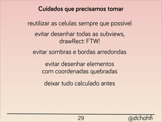 Cuidados que precisamos tomar

reutilizar as celulas sempre que possível
  evitar desenhar todas as subviews,
            drawRect: FTW!
  evitar sombras e bordas arredondas
      evitar desenhar elementos
     com coordenadas quebradas
      deixar tudo calculado antes




                   29                  @dchohﬁ
 
