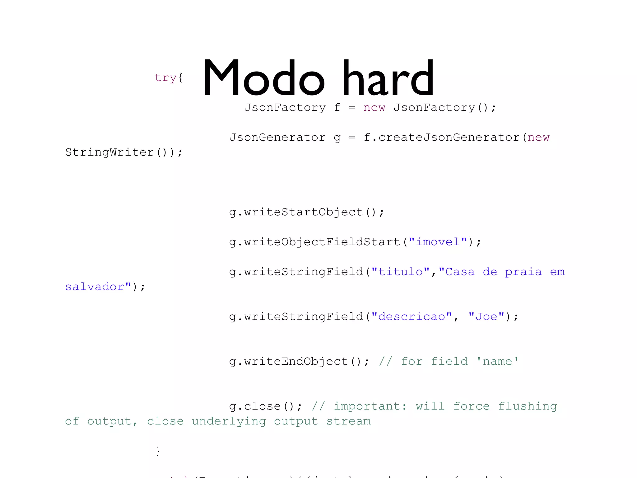 try{
                     Modo hard
                        JsonFactory f = new JsonFactory();

                      JsonGenerator g = f.createJsonGenerator(new
StringWriter());



                      g.writeStartObject();

                      g.writeObjectFieldStart("imovel");

                      g.writeStringField("titulo","Casa de praia em
salvador");

                      g.writeStringField("descricao", "Joe");


                      g.writeEndObject(); // for field 'name'


                      g.close(); // important: will force flushing
of output, close underlying output stream

              }
 