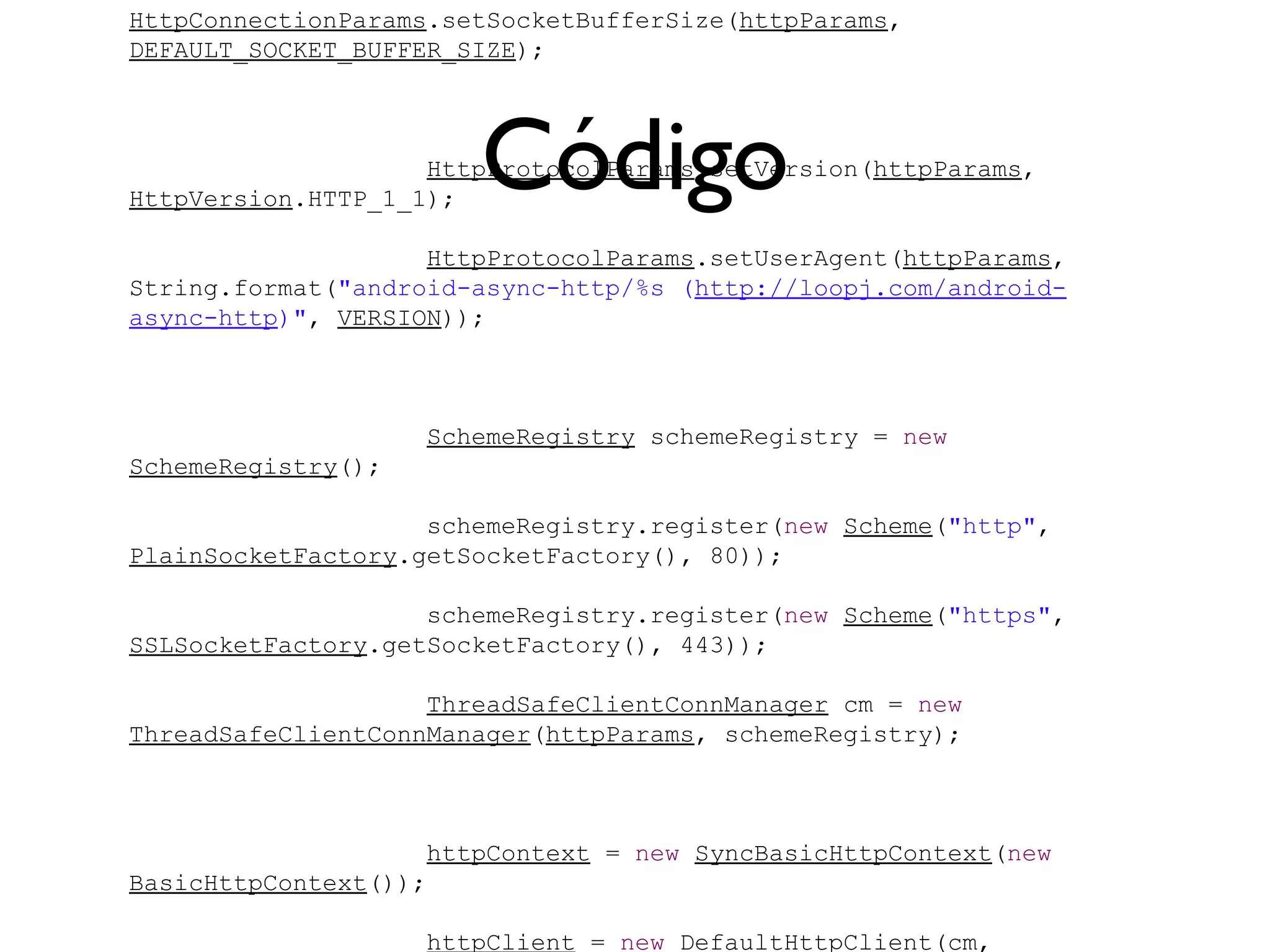 HttpConnectionParams.setSocketBufferSize(httpParams,
DEFAULT_SOCKET_BUFFER_SIZE);




                       Código
                    HttpProtocolParams.setVersion(httpParams,
HttpVersion.HTTP_1_1);

                    HttpProtocolParams.setUserAgent(httpParams,
String.format("android-async-http/%s (http://loopj.com/android-
async-http)", VERSION));



                    SchemeRegistry schemeRegistry = new
SchemeRegistry();

                    schemeRegistry.register(new Scheme("http",
PlainSocketFactory.getSocketFactory(), 80));

                    schemeRegistry.register(new Scheme("https",
SSLSocketFactory.getSocketFactory(), 443));

                    ThreadSafeClientConnManager cm = new
ThreadSafeClientConnManager(httpParams, schemeRegistry);



                    httpContext = new SyncBasicHttpContext(new
BasicHttpContext());

                    httpClient = new DefaultHttpClient(cm,
 