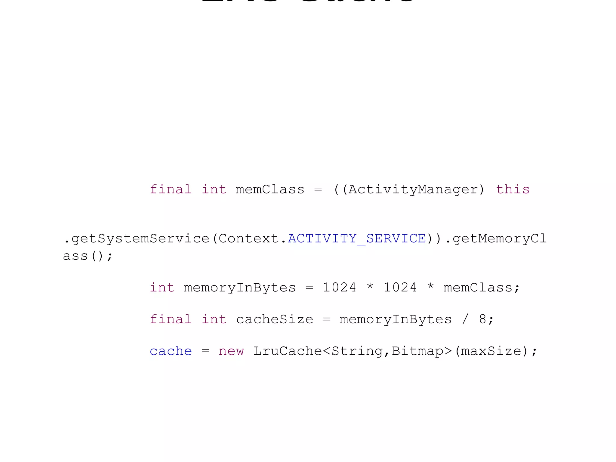 LRUCache


          final int memClass = ((ActivityManager) this


.getSystemService(Context.ACTIVITY_SERVICE)).getMemoryCl
ass();

          int memoryInBytes = 1024 * 1024 * memClass;

          final int cacheSize = memoryInBytes / 8;

          cache = new LruCache<String,Bitmap>(maxSize);
 