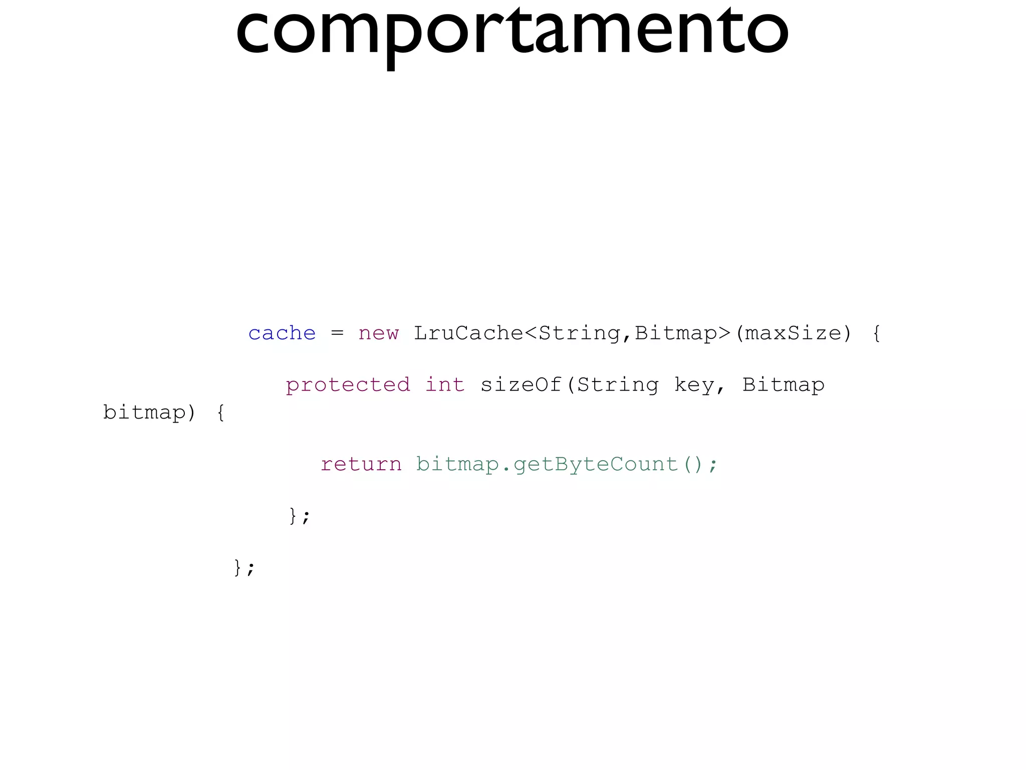 comportamento


             cache = new LruCache<String,Bitmap>(maxSize) {

                 protected int sizeOf(String key, Bitmap
bitmap) {

                      return bitmap.getByteCount();

                 };

            };
 