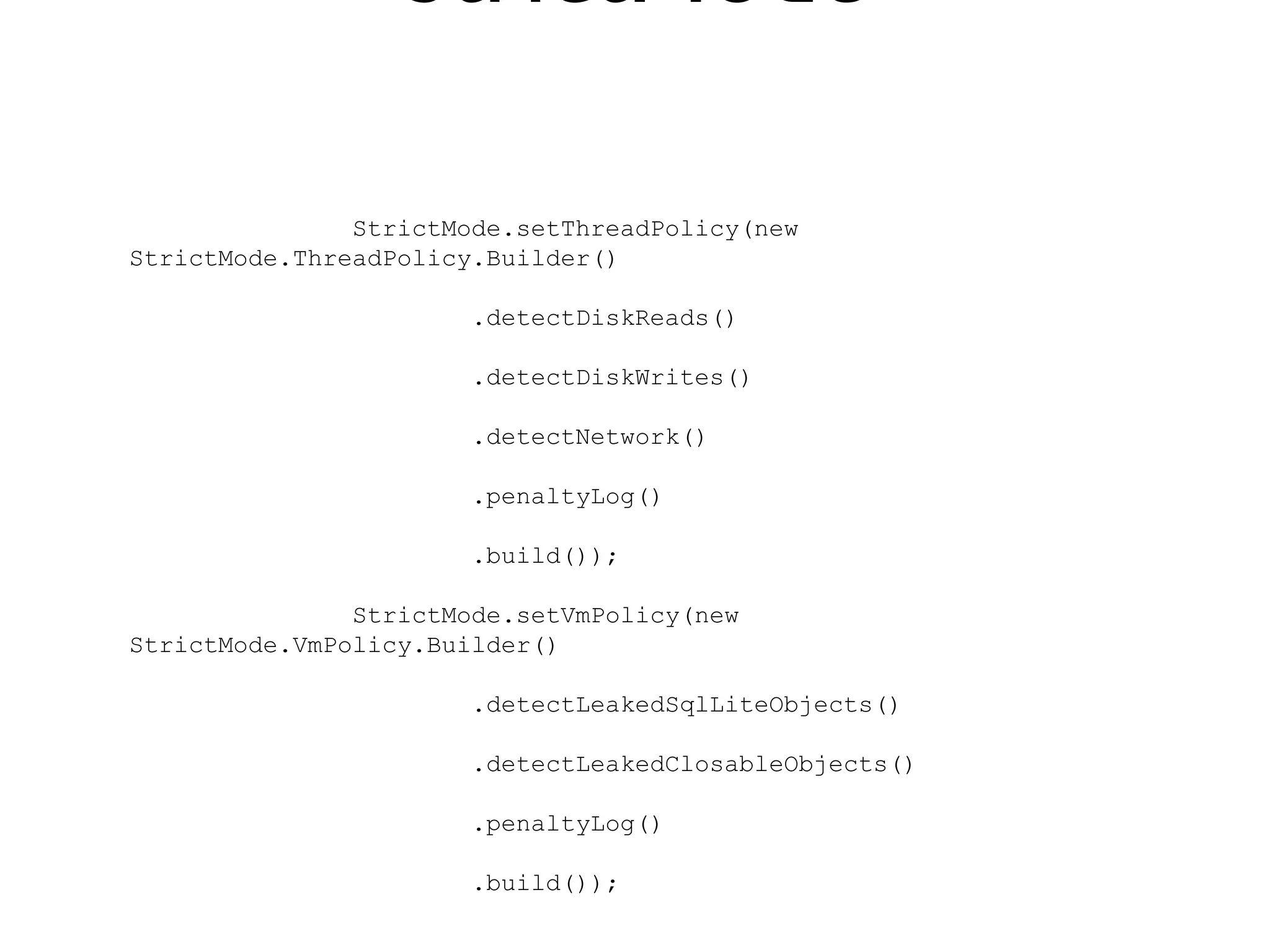 StrictMode

               StrictMode.setThreadPolicy(new
StrictMode.ThreadPolicy.Builder()

                       .detectDiskReads()

                       .detectDiskWrites()

                       .detectNetwork()

                       .penaltyLog()

                       .build());

               StrictMode.setVmPolicy(new
StrictMode.VmPolicy.Builder()

                       .detectLeakedSqlLiteObjects()

                       .detectLeakedClosableObjects()

                       .penaltyLog()

                       .build());
 