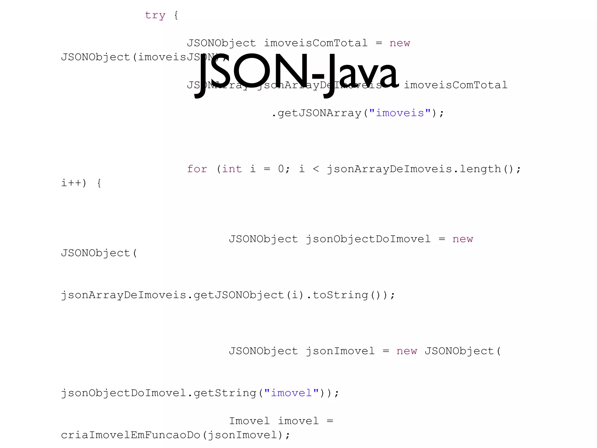 try {

                  JSONObject imoveisComTotal = new


                       JSON-Java
JSONObject(imoveisJSON);

                      JSONArray jsonArrayDeImoveis = imoveisComTotal

                                  .getJSONArray("imoveis");



                      for (int i = 0; i < jsonArrayDeImoveis.length();
i++) {



                            JSONObject jsonObjectDoImovel = new
JSONObject(


jsonArrayDeImoveis.getJSONObject(i).toString());



                            JSONObject jsonImovel = new JSONObject(


jsonObjectDoImovel.getString("imovel"));

                        Imovel imovel =
criaImovelEmFuncaoDo(jsonImovel);
 