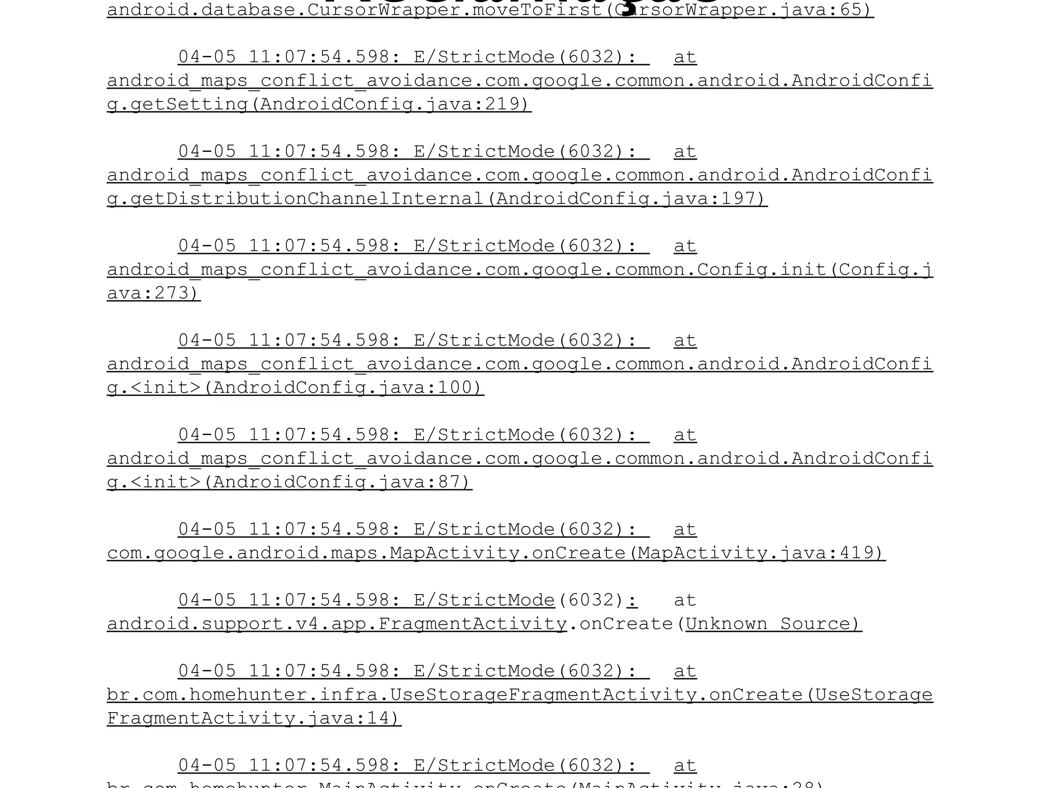 Reclamação
android.database.CursorWrapper.moveToFirst(CursorWrapper.java:65)

      04-05 11:07:54.598: E/StrictMode(6032):   at
android_maps_conflict_avoidance.com.google.common.android.AndroidConfi
g.getSetting(AndroidConfig.java:219)

      04-05 11:07:54.598: E/StrictMode(6032):   at
android_maps_conflict_avoidance.com.google.common.android.AndroidConfi
g.getDistributionChannelInternal(AndroidConfig.java:197)

      04-05 11:07:54.598: E/StrictMode(6032):   at
android_maps_conflict_avoidance.com.google.common.Config.init(Config.j
ava:273)

      04-05 11:07:54.598: E/StrictMode(6032):   at
android_maps_conflict_avoidance.com.google.common.android.AndroidConfi
g.<init>(AndroidConfig.java:100)

      04-05 11:07:54.598: E/StrictMode(6032):   at
android_maps_conflict_avoidance.com.google.common.android.AndroidConfi
g.<init>(AndroidConfig.java:87)

      04-05 11:07:54.598: E/StrictMode(6032):   at
com.google.android.maps.MapActivity.onCreate(MapActivity.java:419)

      04-05 11:07:54.598: E/StrictMode(6032):   at
android.support.v4.app.FragmentActivity.onCreate(Unknown Source)

      04-05 11:07:54.598: E/StrictMode(6032):   at
br.com.homehunter.infra.UseStorageFragmentActivity.onCreate(UseStorage
FragmentActivity.java:14)

      04-05 11:07:54.598: E/StrictMode(6032):   at
 