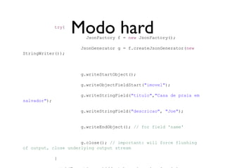 try{
                     Modo hard
                        JsonFactory f = new JsonFactory();

                      JsonGenerator g = f.createJsonGenerator(new
StringWriter());



                      g.writeStartObject();

                      g.writeObjectFieldStart("imovel");

                      g.writeStringField("titulo","Casa de praia em
salvador");

                      g.writeStringField("descricao", "Joe");


                      g.writeEndObject(); // for field 'name'


                      g.close(); // important: will force flushing
of output, close underlying output stream

              }
 