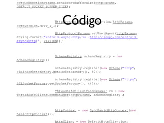 HttpConnectionParams.setSocketBufferSize(httpParams,
DEFAULT_SOCKET_BUFFER_SIZE);




                       Código
                    HttpProtocolParams.setVersion(httpParams,
HttpVersion.HTTP_1_1);

                    HttpProtocolParams.setUserAgent(httpParams,
String.format("android-async-http/%s (http://loopj.com/android-
async-http)", VERSION));



                    SchemeRegistry schemeRegistry = new
SchemeRegistry();

                    schemeRegistry.register(new Scheme("http",
PlainSocketFactory.getSocketFactory(), 80));

                    schemeRegistry.register(new Scheme("https",
SSLSocketFactory.getSocketFactory(), 443));

                    ThreadSafeClientConnManager cm = new
ThreadSafeClientConnManager(httpParams, schemeRegistry);



                    httpContext = new SyncBasicHttpContext(new
BasicHttpContext());

                    httpClient = new DefaultHttpClient(cm,
 