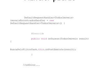 Handler padrão

          DefaultRequestHandler<TodosImoveis>
imoveisEncontradosHandler = new
DefaultRequestHandler<TodosImoveis>() {



               @Override

               public void onSucess(TodosImoveis result)
{


BuscaPeloFiltroTask.this.onPostExecute(result);

               }



         //onError...
 