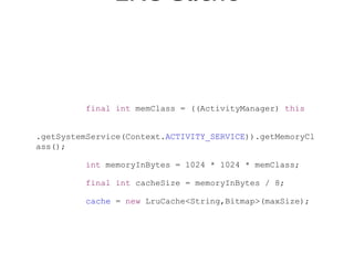 LRUCache


          final int memClass = ((ActivityManager) this


.getSystemService(Context.ACTIVITY_SERVICE)).getMemoryCl
ass();

          int memoryInBytes = 1024 * 1024 * memClass;

          final int cacheSize = memoryInBytes / 8;

          cache = new LruCache<String,Bitmap>(maxSize);
 