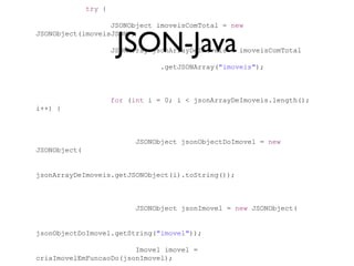 try {

                  JSONObject imoveisComTotal = new


                       JSON-Java
JSONObject(imoveisJSON);

                      JSONArray jsonArrayDeImoveis = imoveisComTotal

                                  .getJSONArray("imoveis");



                      for (int i = 0; i < jsonArrayDeImoveis.length();
i++) {



                            JSONObject jsonObjectDoImovel = new
JSONObject(


jsonArrayDeImoveis.getJSONObject(i).toString());



                            JSONObject jsonImovel = new JSONObject(


jsonObjectDoImovel.getString("imovel"));

                        Imovel imovel =
criaImovelEmFuncaoDo(jsonImovel);
 