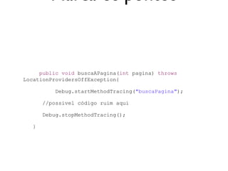 Marca os pontos


     public void buscaAPagina(int pagina) throws
LocationProvidersOffException{

           Debug.startMethodTracing("buscaPagina");

       //possivel código ruim aqui

       Debug.stopMethodTracing();

   }
 