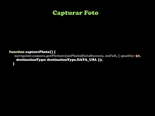 Capturar Foto




function capturePhoto() {
    navigator.camera.getPicture(onPhotoDataSuccess, onFail, { quality: 50,
     destinationType: destinationType.DATA_URL });
  }
 
