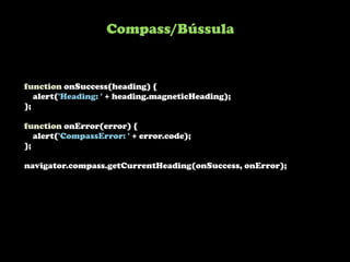 Compass/Bússula


function onSuccess(heading) {
   alert('Heading: ' + heading.magneticHeading);
};

function onError(error) {
   alert('CompassError: ' + error.code);
};

navigator.compass.getCurrentHeading(onSuccess, onError);
 