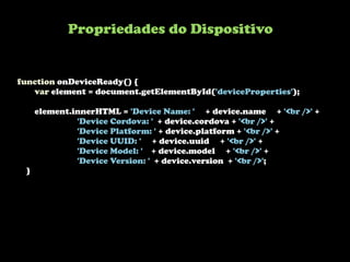 Propriedades do Dispositivo


function onDeviceReady() {
   var element = document.getElementById('deviceProperties');

     element.innerHTML = 'Device Name: ' + device.name + '<br />' +
              'Device Cordova: ' + device.cordova + '<br />' +
              'Device Platform: ' + device.platform + '<br />' +
              'Device UUID: ' + device.uuid + '<br />' +
              'Device Model: ' + device.model + '<br />' +
              'Device Version: ' + device.version + '<br />';
 }
 