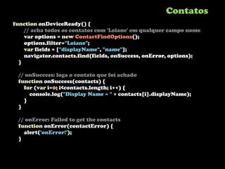 Contatos
function onDeviceReady() {
    // acha todos os contatos com 'Loiane' em qualquer campo nome
    var options = new ContactFindOptions();
    options.filter="Loiane";
    var fields = ["displayName", "name"];
    navigator.contacts.find(fields, onSuccess, onError, options);
  }

 // onSuccess: loga o contato que foi achado
 function onSuccess(contacts) {
   for (var i=0; i<contacts.length; i++) {
     console.log("Display Name = " + contacts[i].displayName);
   }
 }

 // onError: Failed to get the contacts
 function onError(contactError) {
   alert('onError!');
 }
 