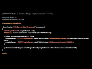 /********* Echo.m Cordova Plugin Implementation *******/

#import "Echo.h"
#import <Cordova/CDV.h>

@implementation Echo

- (void)echo:(CDVInvokedUrlCommand*)command
{
   CDVPluginResult* pluginResult = nil;
   NSString* echo = [command.arguments objectAtIndex:0];

    if (echo != nil && [echo length] > 0) {
       pluginResult = [CDVPluginResult resultWithStatus:CDVCommandStatus_OK messageAsString:echo];
    } else {
       pluginResult = [CDVPluginResult resultWithStatus:CDVCommandStatus_ERROR];
    }

    [self.commandDelegate sendPluginResult:pluginResult callbackId:command.callbackId];
}

@end
 