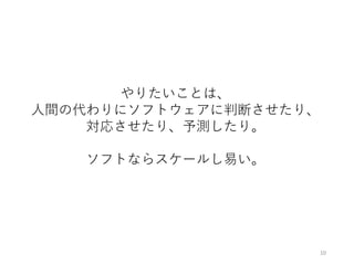 やりたいことは、
⼈間の代わりにソフトウェアに判断させたり、
対応させたり、予測したり。
ソフトならスケールし易い。
10
 