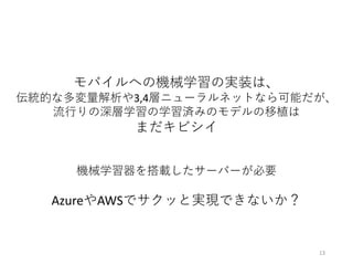 モバイルへの機械学習の実装は、
伝統的な多変量解析や3,4層ニューラルネットなら可能だが、
流⾏りの深層学習の学習済みのモデルの移植は
まだキビシイ
機械学習器を搭載したサーバーが必要
AzureやAWSでサクッと実現できないか？
13
 