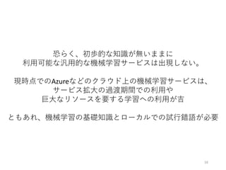 恐らく、初歩的な知識が無いままに
利⽤可能な汎⽤的な機械学習サービスは出現しない。
現時点でのAzureなどのクラウド上の機械学習サービスは、
サービス拡⼤の過渡期間での利⽤や
巨⼤なリソースを要する学習への利⽤が吉
ともあれ、機械学習の基礎知識とローカルでの試⾏錯語が必要
16
 