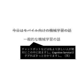 今⽇はモバイル向けの機械学習の話
⼀般的な機械学習の話
18
チャットボットなどは私より詳しい⼈が絶
対にこの中に居ますし。Cognitive	Serviceは
ググればきっと分かりますし。（笑）
 
